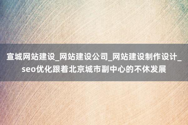宣城网站建设_网站建设公司_网站建设制作设计_seo优化跟着北京城市副中心的不休发展